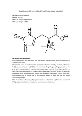 Ergothioneine- High Purity Stable, Safe and Effective Natural Antioxidant
INCI Name: L-Ergothioneine
CAS No.: 497-30-3
Molecular Formula: C9H15N3O2S
Molecular Weight: 229.30
Background and development
Ergothioneine (EGT) is a rare amino acid that exists in nature and has important physiological
activities in the body.
The scientific name of ergothioneine is 2-mercapto-L-histidine trimethyl inner salt, which was
first discovered by Tanret C in 1909 from the sclerotium of ergot fungus (a fungus parasitic on the
grass rye) ), and subsequently ergothioneine was also found in animal blood. Ergothioneine is a
natural amino acid that exists in many animals and plants and is rich in content. It cannot be
synthesized by the animal body itself and can only be ingested from food. It is a rare amino acid.
Ergothioneine plays a unique role in the synthesis process of body cells and has strong
antioxidant properties.
With the continuous deepening of people's research on antioxidants, ergothioneine, as a natural
biologically active substance, has begun to receive widespread attention.
 