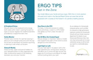 ERGO TIPS
                                                 Get in the Zone
                                                 Your body follows your hands and your eyes. With this in mind, position
                                                 oft-used work tools in the Neutral Reach Zone—an area that can be
                                                 accessed with a sweep of the forearm—to uphold a healthy posture.




A Peripheral Vision                              Stay Close to the CPU                          As an employee of a Humanscale
Mouse close to the keyboard and arrange          For easy, in-the-zone access to cables,        corporate partner, you’re entitled
both tools within reach. Leaning forward to      ports and drives, invest in a CPU holder       to a discount on high-performance
type or mouse negates the healthful benefits     that glides out from under the desk on         ergonomic products by Humanscale.
provided by a supportive task chair.             a track.                                       Consult with your human resources
                                                                                                department for details on your
Safety Monitor                                   Not All Mice Are Created Equal
                                                                                                Humanscale Reference Code, then
Position your monitor for optimal viewing—       Mouse design is important. Select a model
about an arm’s length away and with the top      that supports the palm of the hand to avoid    visit shop.humanscale.com to enjoy
line of text at eye level—to prevent squinting   dangerous wrist anchoring.                     substantial savings on all the tools
or leaning to see what’s on-screen.                                                             you need for a comfortable place
                                                 Light Right (or Left)                          to work.
Slatwall-Worthy                                  Put your task light in its place—off to the
Attach binder, paper and pencil holders to       side opposite your writing hand. Doing so
your slatwall system to stay organized and       will allow you to shine the light across the
clear clutter-prone space on the desktop         page you’re writing on and adjust its angle
between you and your monitor.                    without putting down your pen.
 