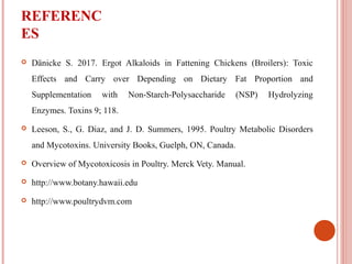 REFERENC
ES
 Dänicke S. 2017. Ergot Alkaloids in Fattening Chickens (Broilers): Toxic
Effects and Carry over Depending on Dietary Fat Proportion and
Supplementation with Non-Starch-Polysaccharide (NSP) Hydrolyzing
Enzymes. Toxins 9; 118.
 Leeson, S., G. Diaz, and J. D. Summers, 1995. Poultry Metabolic Disorders
and Mycotoxins. University Books, Guelph, ON, Canada.
 Overview of Mycotoxicosis in Poultry. Merck Vety. Manual.
 http://www.botany.hawaii.edu
 http://www.poultrydvm.com
 