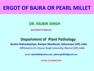 ERGOT OF BAJRA OR PEARL MILLET
DR. RAJBIR SINGH
Assistant Professor
Department of Plant Pathology
Gochar Mahavidyalaya, Rampur Maniharan, Saharanpur (UP), India
Affiliated to Ch. Charan Singh University, Meerut (UP), India
Email: rajbir25805@yahoo.com, rajbirsingh2810@gmail.com
Cell No. 91-9456613374
 