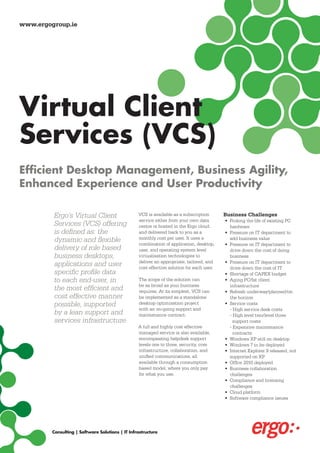 www.ergogroup.ie




Virtual Client
Services (VCS)
Efficient Desktop Management, Business Agility,
Enhanced Experience and User Productivity

         Ergo’s Virtual Client                    VCS is available as a subscription       Business Challenges
                                                  service either from your own data        • Prolong the life of existing PC
         Services (VCS) offering                  centre or hosted in the Ergo cloud,        hardware
         is defined as: the                       and delivered back to you as a           • Pressure on IT department to
         dynamic and flexible                     monthly cost per user. It uses a
                                                  combination of application, desktop,
                                                                                             add business value
                                                                                           • Pressure on IT department to
         delivery of role based                   user, and operating system level           drive down the cost of doing
         business desktops,                       virtualisation technologies to             business
                                                  deliver an appropriate, tailored, and    • Pressure on IT department to
         applications and user                    cost effective solution for each user.     drive down the cost of IT
         specific profile data                                                             • Shortage of CAPEX budget
         to each end-user, in                     The scope of the solution can            • Aging PC/fat client
                                                  be as broad as your business               infrastructure
         the most efficient and                   requires. At its simplest, VCS can       • Refresh underway/planned/on
         cost effective manner                    be implemented as a standalone             the horizon
         possible, supported                      desktop optimisation project             • Service costs
                                                  with an on-going support and               - High service desk costs
         by a lean support and                    maintenance contract.                      - High level two/level three
         services infrastructure.                                                              support costs
                                                  A full and highly cost effective           - Expensive maintenance
                                                  managed service is also available,           contracts
                                                  encompassing helpdesk support            • Windows XP still on desktop
                                                  levels one to three, security, core      • Windows 7 to be deployed
                                                  infrastructure, collaboration, and       • Internet Explorer 9 released, not
                                                  unified communications, all                supported on XP
                                                  available through a consumption          • Office 2010 deployed
                                                  based model, where you only pay          • Business collaboration
                                                  for what you use.                          challenges
                                                                                           • Compliance and licensing
                                                                                             challenges
                                                                                           • Cloud platform
                                                                                           • Software compliance issues




         Consulting | Software Solutions | IT Infrastructure
 
