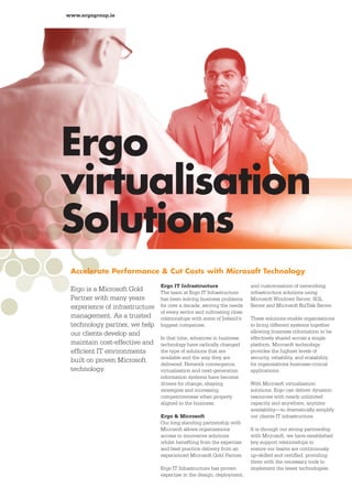 www.ergogroup.ie




Ergo
virtualisation
Solutions
 Accelerate Performance & Cut Costs with Microsoft Technology
                                Ergo IT Infrastructure                  and customisation of networking
 Ergo is a Microsoft Gold       The team at Ergo IT Infrastructure      infrastructure solutions using
 Partner with many years        has been solving business problems      Microsoft Windows Server, SQL
 experience of infrastructure   for over a decade, serving the needs    Server and Microsoft BizTalk Server.
                                of every sector and cultivating close
 management. As a trusted       relationships with some of Ireland’s    These solutions enable organisations
 technology partner, we help    biggest companies.                      to bring different systems together
 our clients develop and                                                allowing business information to be
                                In that time, advances in business      effectively shared across a single
 maintain cost-effective and    technology have radically changed       platform. Microsoft technology
 efﬁcient IT environments       the type of solutions that are          provides the highest levels of
                                available and the way they are          security, reliability, and scalability
 built on proven Microsoft                                              for organisations business-critical
                                delivered. Network convergence,
 technology.                    virtualisation and next-generation      applications.
                                information systems have become
                                drivers for change, shaping             With Microsoft virtualisation
                                strategies and increasing               solutions, Ergo can deliver dynamic
                                competitiveness when properly           resources with nearly unlimited
                                aligned to the business.                capacity and anywhere, anytime
                                                                        availability—to dramatically simplify
                                Ergo & Microsoft                        our clients IT infrastructure.
                                Our long standing partnership with
                                Microsoft allows organisations          It is through our strong partnership
                                access to innovative solutions          with Microsoft, we have established
                                whilst beneﬁting from the expertise     key support relationships to
                                and best practice delivery from an      ensure our teams are continuously
                                experienced Microsoft Gold Partner.     up-skilled and certiﬁed, providing
                                                                        them with the necessary tools to
                                Ergo IT Infrastructure has proven       implement the latest technologies.
                                expertise in the design, deployment,
 