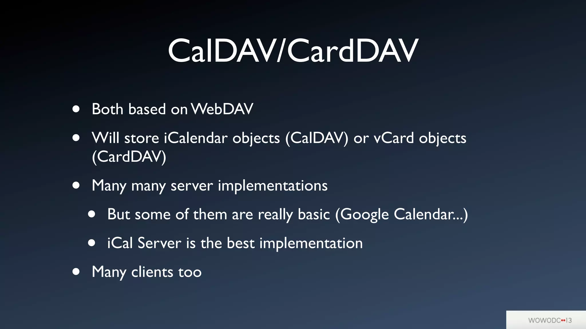 CalDAV/CardDAV
• Both based on WebDAV
• Will store iCalendar objects (CalDAV) or vCard objects
(CardDAV)
• Many many server implementations
• But some of them are really basic (Google Calendar...)
• iCal Server is the best implementation
• Many clients too
 