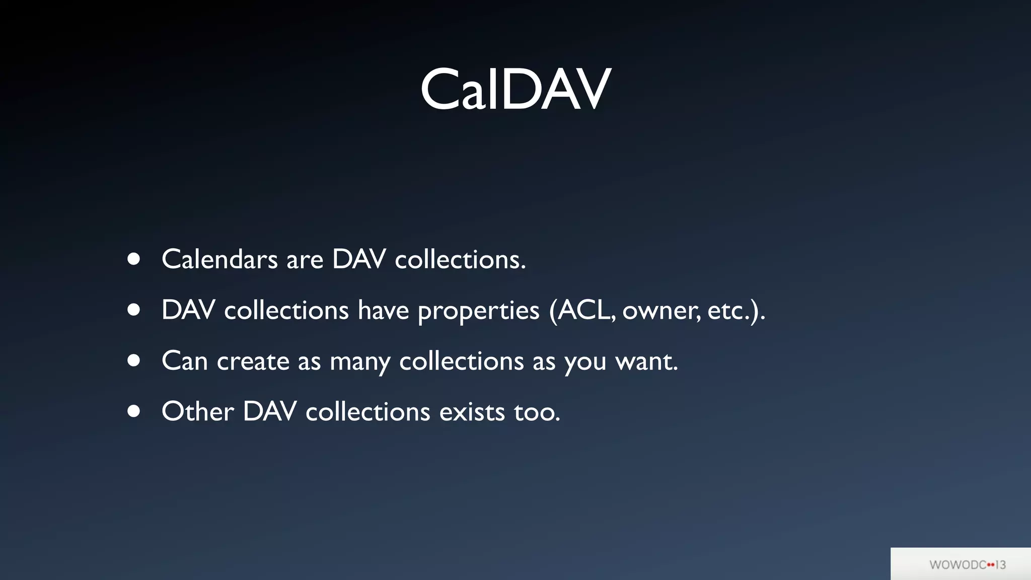 CalDAV
• Calendars are DAV collections.
• DAV collections have properties (ACL, owner, etc.).
• Can create as many collections as you want.
• Other DAV collections exists too.
 