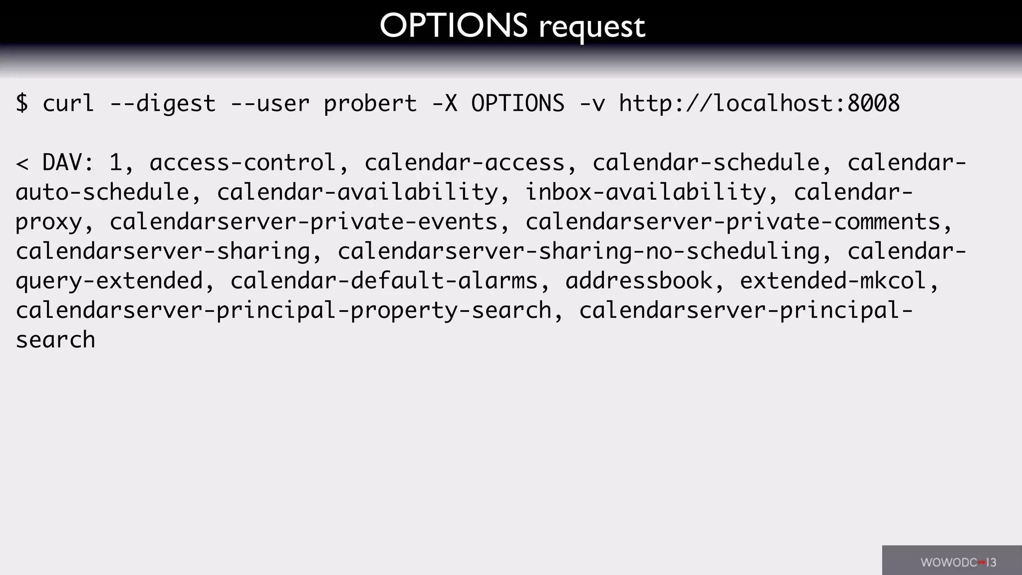OPTIONS request
$ curl --digest --user probert -X OPTIONS -v http://localhost:8008
< DAV: 1, access-control, calendar-access, calendar-schedule, calendar-
auto-schedule, calendar-availability, inbox-availability, calendar-
proxy, calendarserver-private-events, calendarserver-private-comments,
calendarserver-sharing, calendarserver-sharing-no-scheduling, calendar-
query-extended, calendar-default-alarms, addressbook, extended-mkcol,
calendarserver-principal-property-search, calendarserver-principal-
search
 