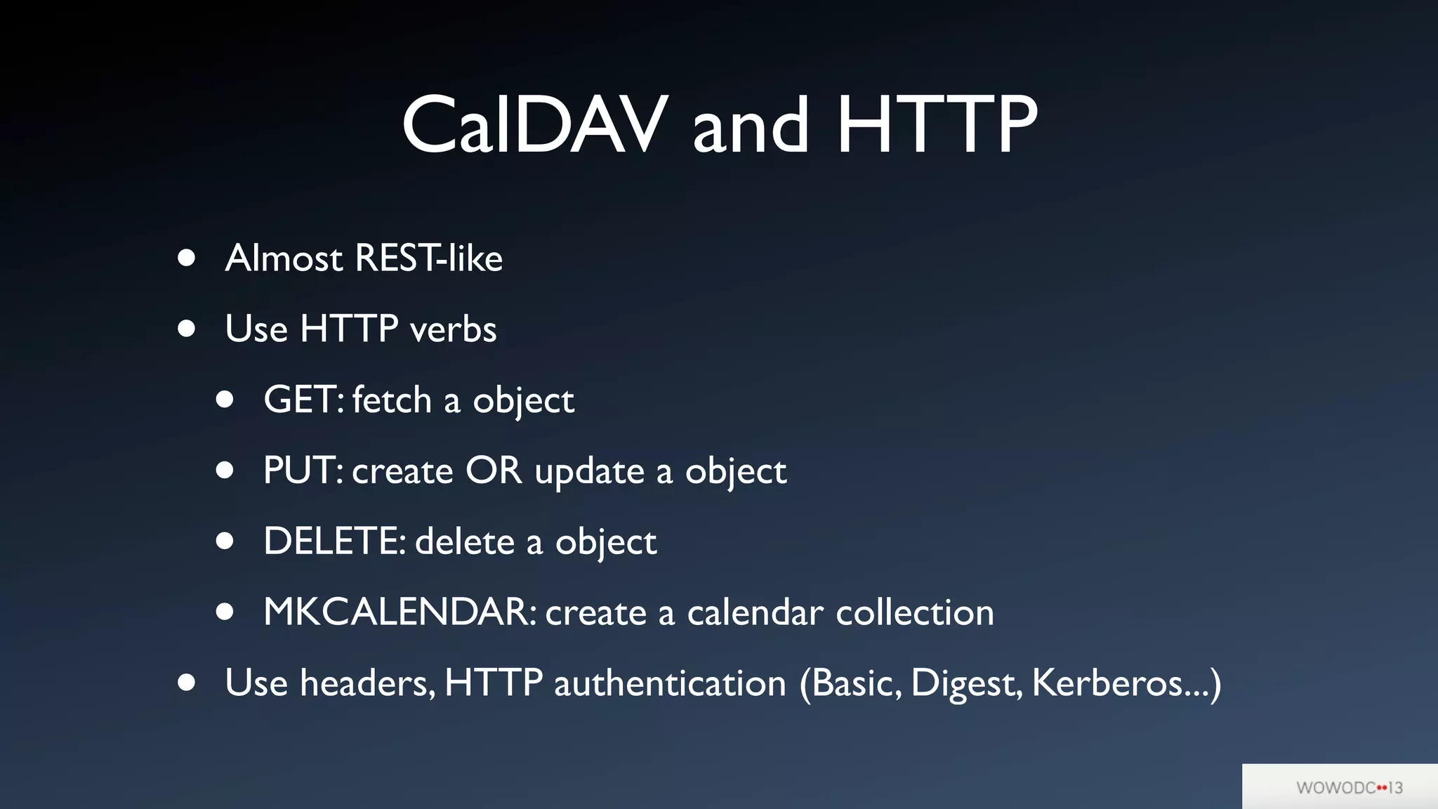 CalDAV and HTTP
• Almost REST-like
• Use HTTP verbs
• GET: fetch a object
• PUT: create OR update a object
• DELETE: delete a object
• MKCALENDAR: create a calendar collection
• Use headers, HTTP authentication (Basic, Digest, Kerberos...)
 