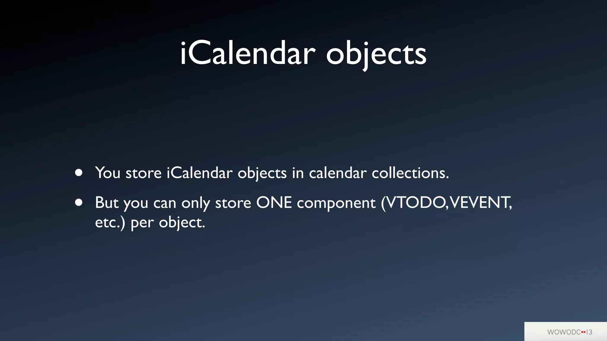 iCalendar objects
• You store iCalendar objects in calendar collections.
• But you can only store ONE component (VTODO,VEVENT,
etc.) per object.
 