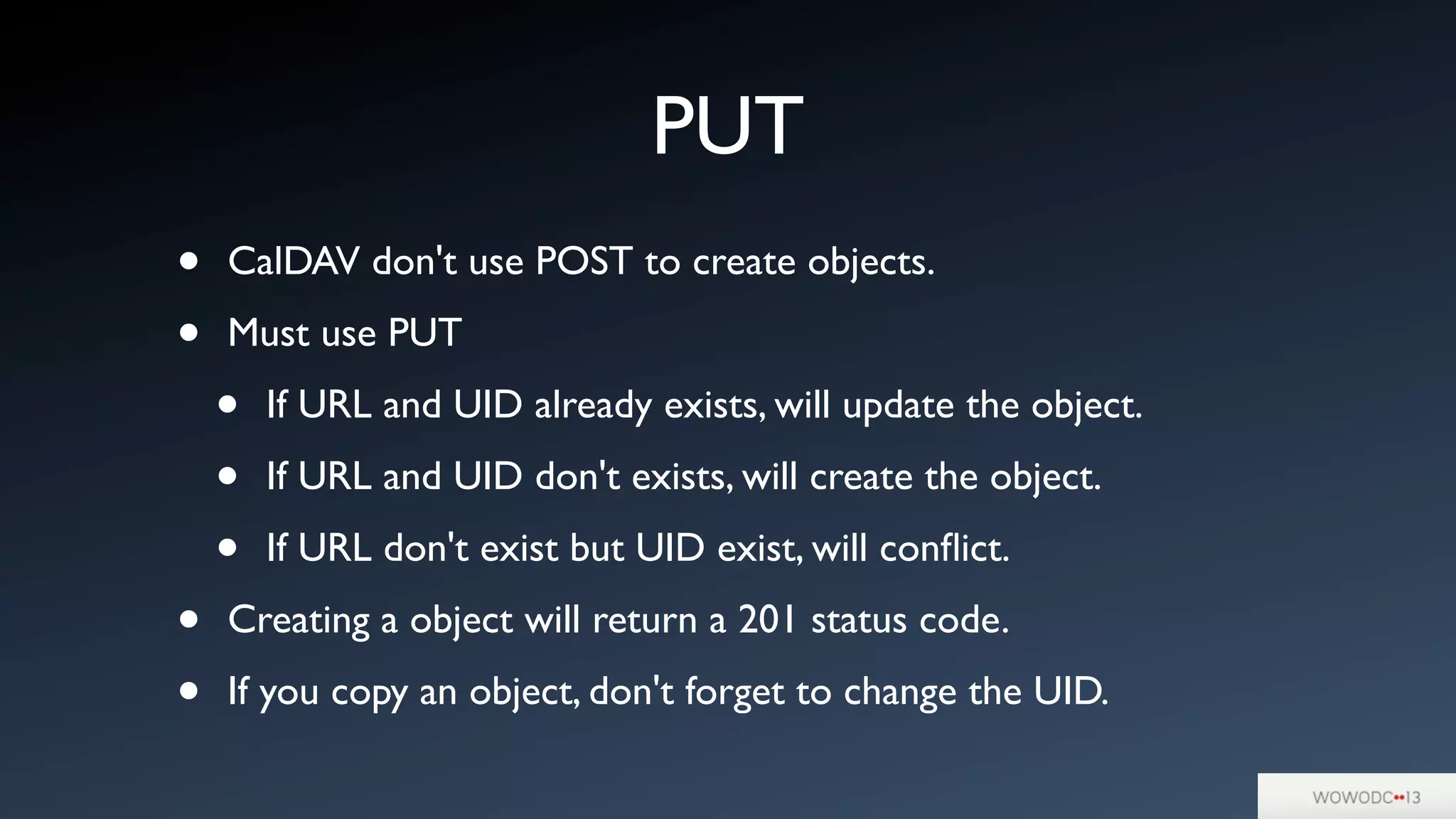 PUT
• CalDAV don't use POST to create objects.
• Must use PUT
• If URL and UID already exists, will update the object.
• If URL and UID don't exists, will create the object.
• If URL don't exist but UID exist, will conﬂict.
• Creating a object will return a 201 status code.
• If you copy an object, don't forget to change the UID.
 