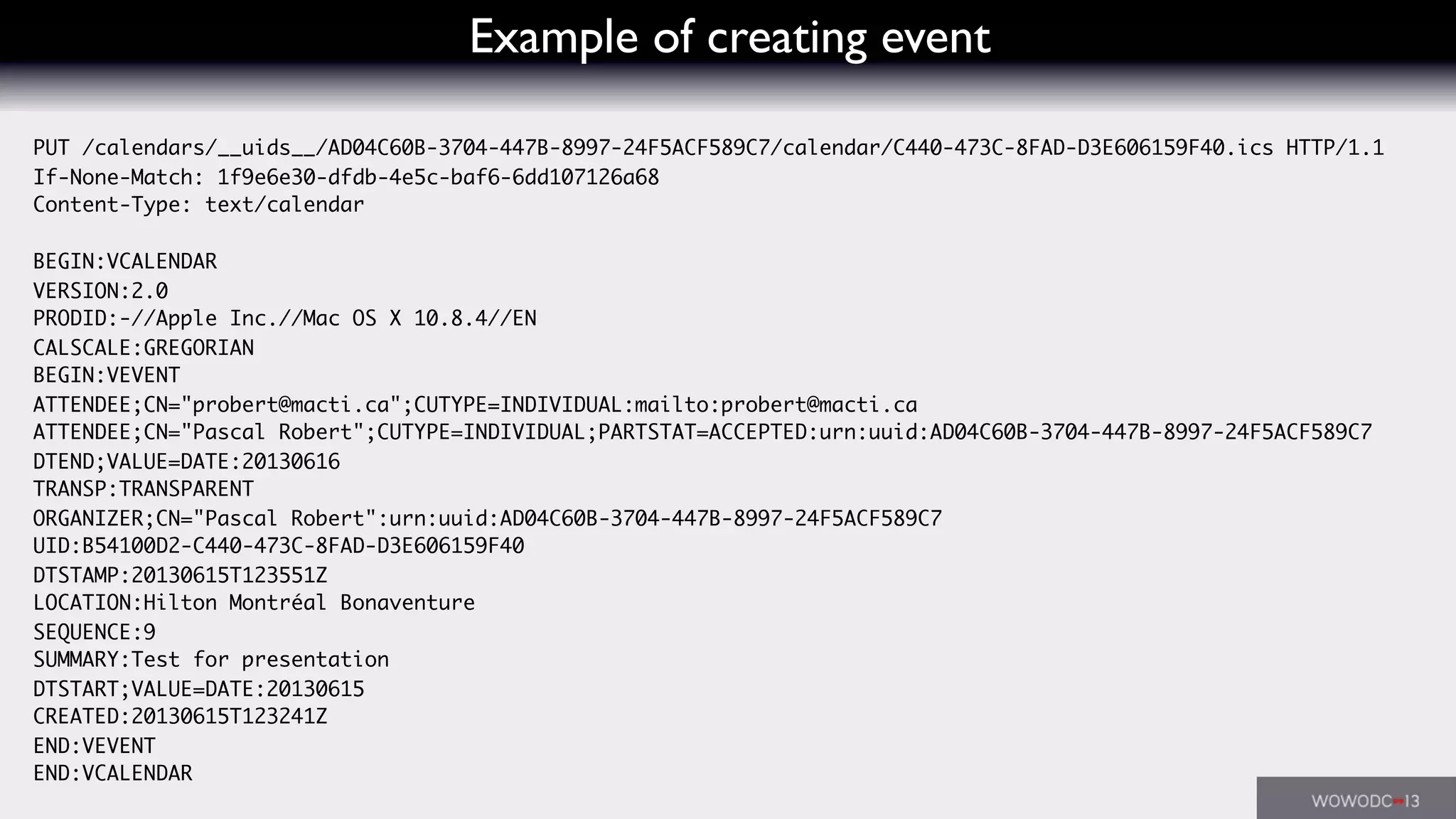 Example of creating event
PUT /calendars/__uids__/AD04C60B-3704-447B-8997-24F5ACF589C7/calendar/C440-473C-8FAD-D3E606159F40.ics HTTP/1.1
If-None-Match: 1f9e6e30-dfdb-4e5c-baf6-6dd107126a68
Content-Type: text/calendar
BEGIN:VCALENDAR
VERSION:2.0
PRODID:-//Apple Inc.//Mac OS X 10.8.4//EN
CALSCALE:GREGORIAN
BEGIN:VEVENT
ATTENDEE;CN="probert@macti.ca";CUTYPE=INDIVIDUAL:mailto:probert@macti.ca
ATTENDEE;CN="Pascal Robert";CUTYPE=INDIVIDUAL;PARTSTAT=ACCEPTED:urn:uuid:AD04C60B-3704-447B-8997-24F5ACF589C7
DTEND;VALUE=DATE:20130616
TRANSP:TRANSPARENT
ORGANIZER;CN="Pascal Robert":urn:uuid:AD04C60B-3704-447B-8997-24F5ACF589C7
UID:B54100D2-C440-473C-8FAD-D3E606159F40
DTSTAMP:20130615T123551Z
LOCATION:Hilton Montréal Bonaventure
SEQUENCE:9
SUMMARY:Test for presentation
DTSTART;VALUE=DATE:20130615
CREATED:20130615T123241Z
END:VEVENT
END:VCALENDAR
 