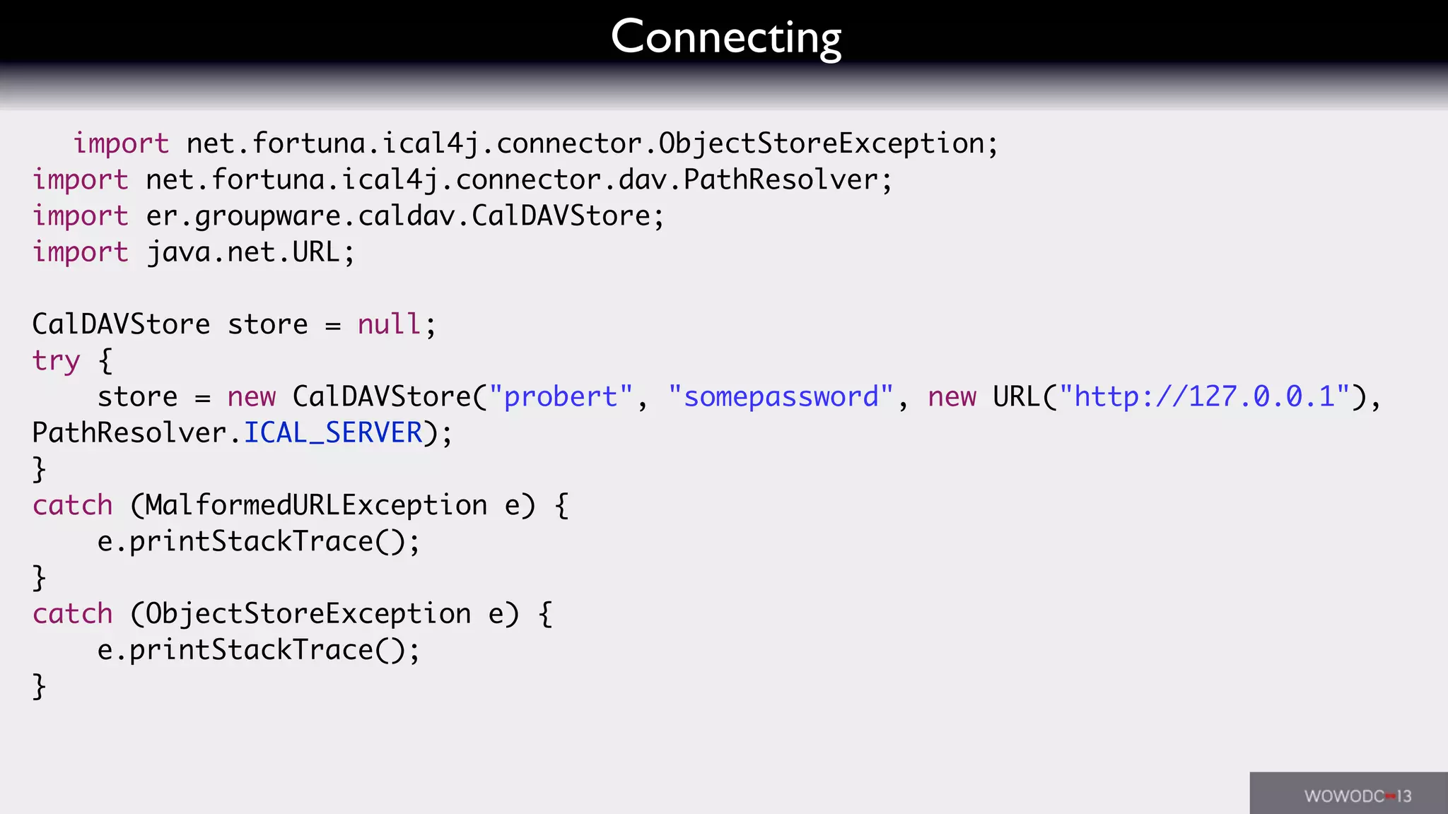 Connecting
import net.fortuna.ical4j.connector.ObjectStoreException;
import net.fortuna.ical4j.connector.dav.PathResolver;
import er.groupware.caldav.CalDAVStore;
import java.net.URL;
CalDAVStore store = null;
try {
store = new CalDAVStore("probert", "somepassword", new URL("http://127.0.0.1"),
PathResolver.ICAL_SERVER);
}
catch (MalformedURLException e) {
e.printStackTrace();
}
catch (ObjectStoreException e) {
e.printStackTrace();
}
 