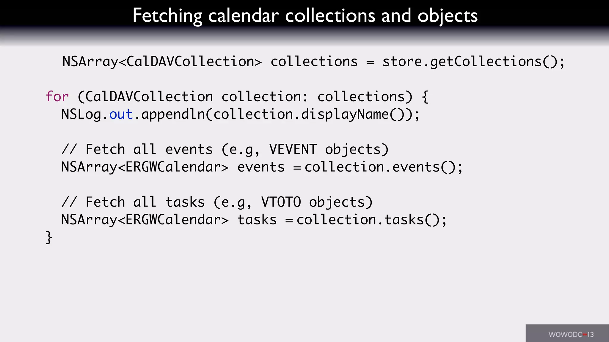 Fetching calendar collections and objects
NSArray<CalDAVCollection> collections = store.getCollections();
for (CalDAVCollection collection: collections) {
NSLog.out.appendln(collection.displayName());
// Fetch all events (e.g, VEVENT objects)
NSArray<ERGWCalendar> events = collection.events();
// Fetch all tasks (e.g, VTOTO objects)
NSArray<ERGWCalendar> tasks = collection.tasks();
}
 