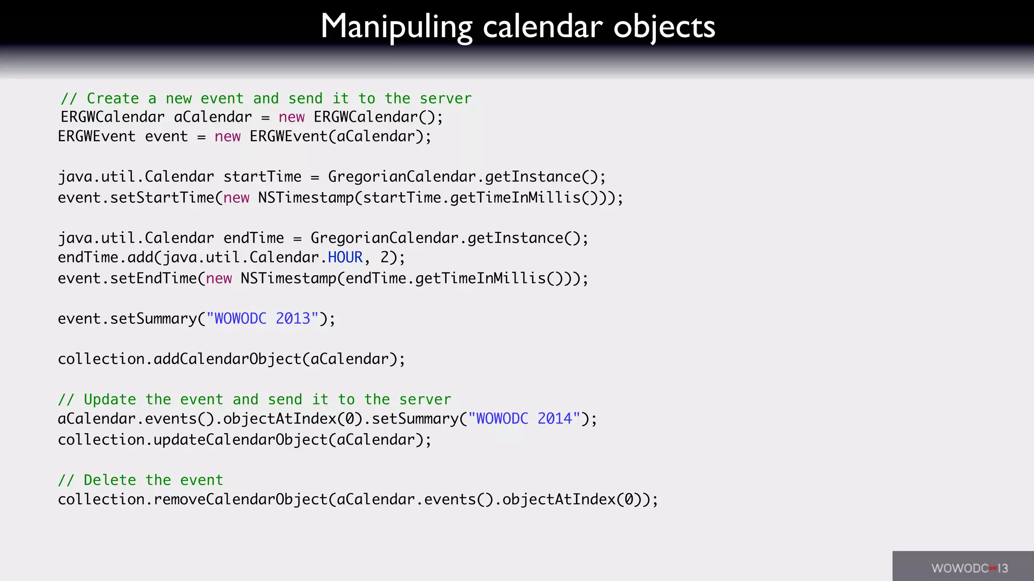 Manipuling calendar objects
// Create a new event and send it to the server
ERGWCalendar aCalendar = new ERGWCalendar();
ERGWEvent event = new ERGWEvent(aCalendar);
java.util.Calendar startTime = GregorianCalendar.getInstance();
event.setStartTime(new NSTimestamp(startTime.getTimeInMillis()));
java.util.Calendar endTime = GregorianCalendar.getInstance();
endTime.add(java.util.Calendar.HOUR, 2);
event.setEndTime(new NSTimestamp(endTime.getTimeInMillis()));
event.setSummary("WOWODC 2013");
collection.addCalendarObject(aCalendar);
// Update the event and send it to the server
aCalendar.events().objectAtIndex(0).setSummary("WOWODC 2014");
collection.updateCalendarObject(aCalendar);
// Delete the event
collection.removeCalendarObject(aCalendar.events().objectAtIndex(0));
 