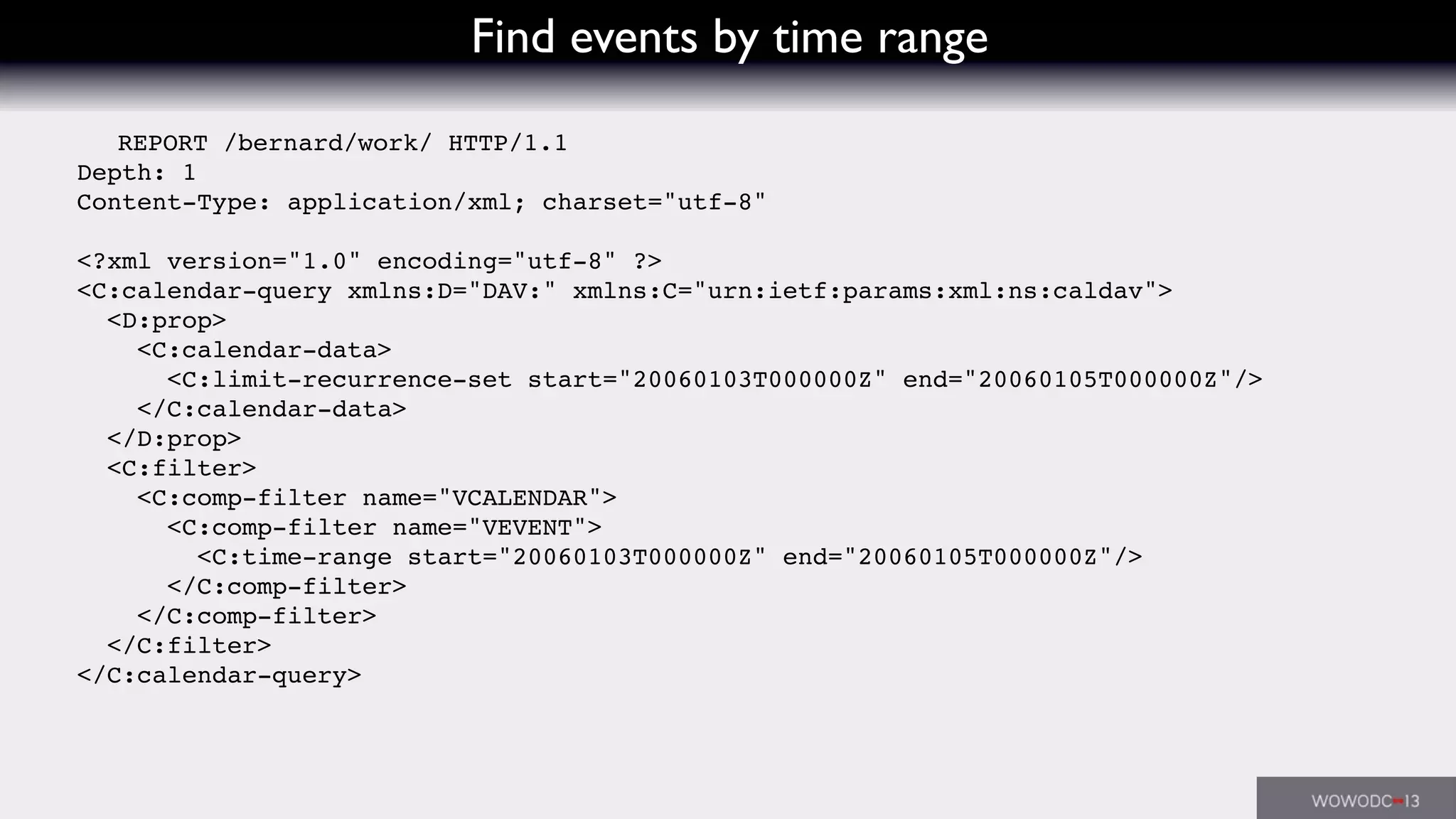 Find events by time range
REPORT /bernard/work/ HTTP/1.1
Depth: 1
Content-Type: application/xml; charset="utf-8"
<?xml version="1.0" encoding="utf-8" ?>
<C:calendar-query xmlns:D="DAV:" xmlns:C="urn:ietf:params:xml:ns:caldav">
<D:prop>
<C:calendar-data>
<C:limit-recurrence-set start="20060103T000000Z" end="20060105T000000Z"/>
</C:calendar-data>
</D:prop>
<C:filter>
<C:comp-filter name="VCALENDAR">
<C:comp-filter name="VEVENT">
<C:time-range start="20060103T000000Z" end="20060105T000000Z"/>
</C:comp-filter>
</C:comp-filter>
</C:filter>
</C:calendar-query>
 