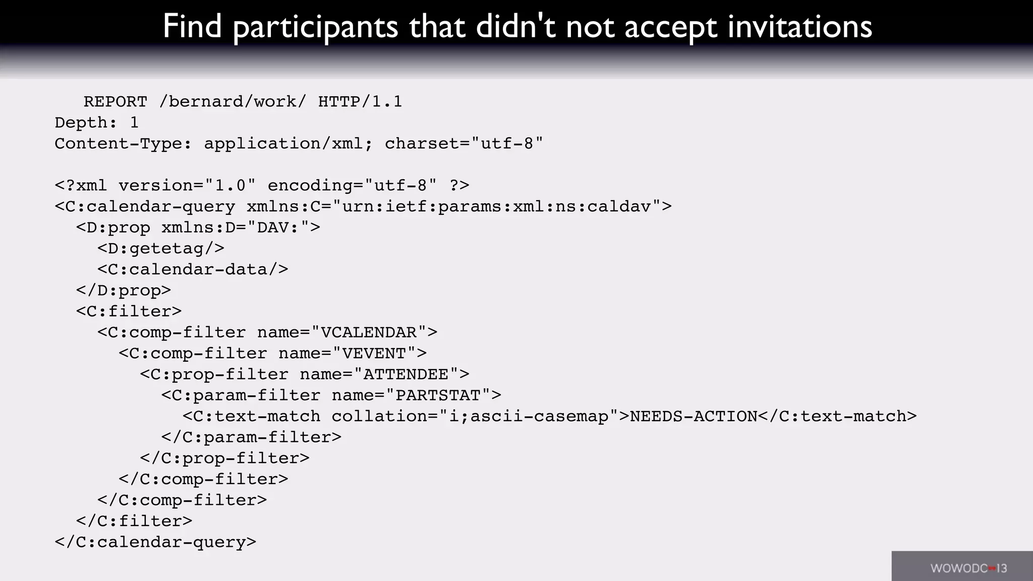 Find participants that didn't not accept invitations
REPORT /bernard/work/ HTTP/1.1
Depth: 1
Content-Type: application/xml; charset="utf-8"
<?xml version="1.0" encoding="utf-8" ?>
<C:calendar-query xmlns:C="urn:ietf:params:xml:ns:caldav">
<D:prop xmlns:D="DAV:">
<D:getetag/>
<C:calendar-data/>
</D:prop>
<C:filter>
<C:comp-filter name="VCALENDAR">
<C:comp-filter name="VEVENT">
<C:prop-filter name="ATTENDEE">
<C:param-filter name="PARTSTAT">
<C:text-match collation="i;ascii-casemap">NEEDS-ACTION</C:text-match>
</C:param-filter>
</C:prop-filter>
</C:comp-filter>
</C:comp-filter>
</C:filter>
</C:calendar-query>
 