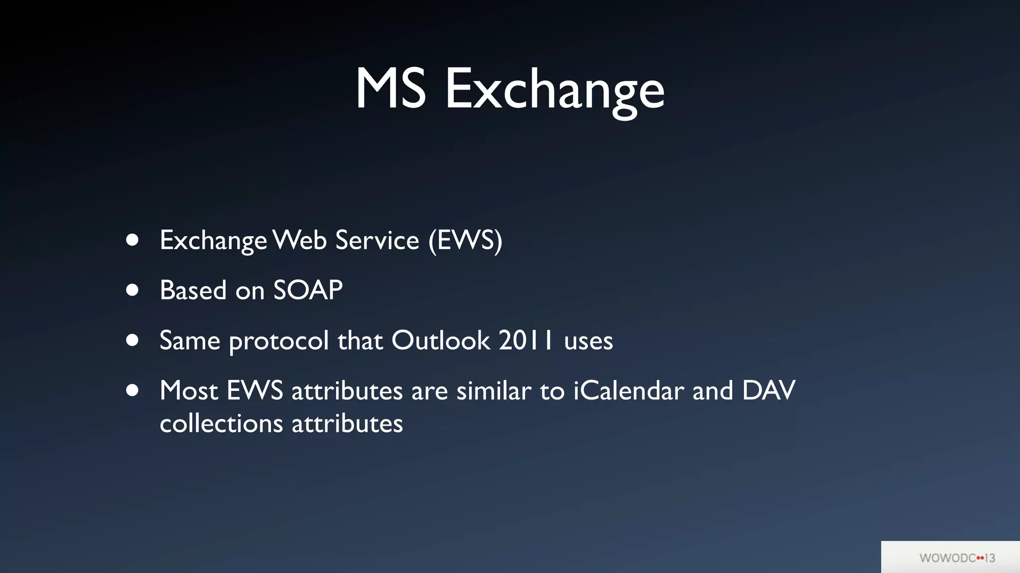 MS Exchange
• Exchange Web Service (EWS)
• Based on SOAP
• Same protocol that Outlook 2011 uses
• Most EWS attributes are similar to iCalendar and DAV
collections attributes
 