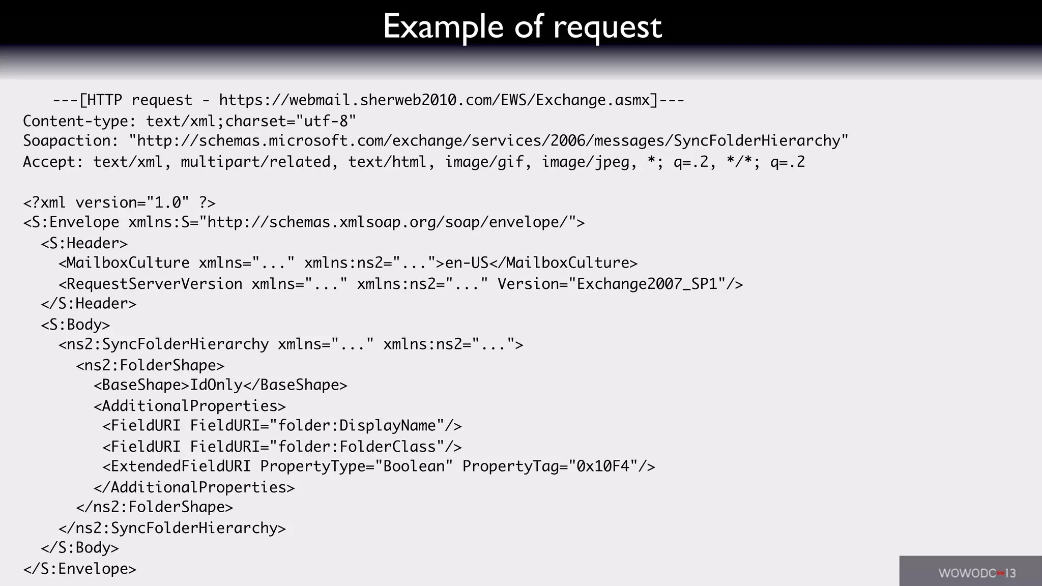 Example of request
---[HTTP request - https://webmail.sherweb2010.com/EWS/Exchange.asmx]---
Content-type: text/xml;charset="utf-8"
Soapaction: "http://schemas.microsoft.com/exchange/services/2006/messages/SyncFolderHierarchy"
Accept: text/xml, multipart/related, text/html, image/gif, image/jpeg, *; q=.2, */*; q=.2
<?xml version="1.0" ?>
<S:Envelope xmlns:S="http://schemas.xmlsoap.org/soap/envelope/">
<S:Header>
<MailboxCulture xmlns="..." xmlns:ns2="...">en-US</MailboxCulture>
<RequestServerVersion xmlns="..." xmlns:ns2="..." Version="Exchange2007_SP1"/>
</S:Header>
<S:Body>
<ns2:SyncFolderHierarchy xmlns="..." xmlns:ns2="...">
<ns2:FolderShape>
<BaseShape>IdOnly</BaseShape>
<AdditionalProperties>
<FieldURI FieldURI="folder:DisplayName"/>
<FieldURI FieldURI="folder:FolderClass"/>
<ExtendedFieldURI PropertyType="Boolean" PropertyTag="0x10F4"/>
</AdditionalProperties>
</ns2:FolderShape>
</ns2:SyncFolderHierarchy>
</S:Body>
</S:Envelope>
 