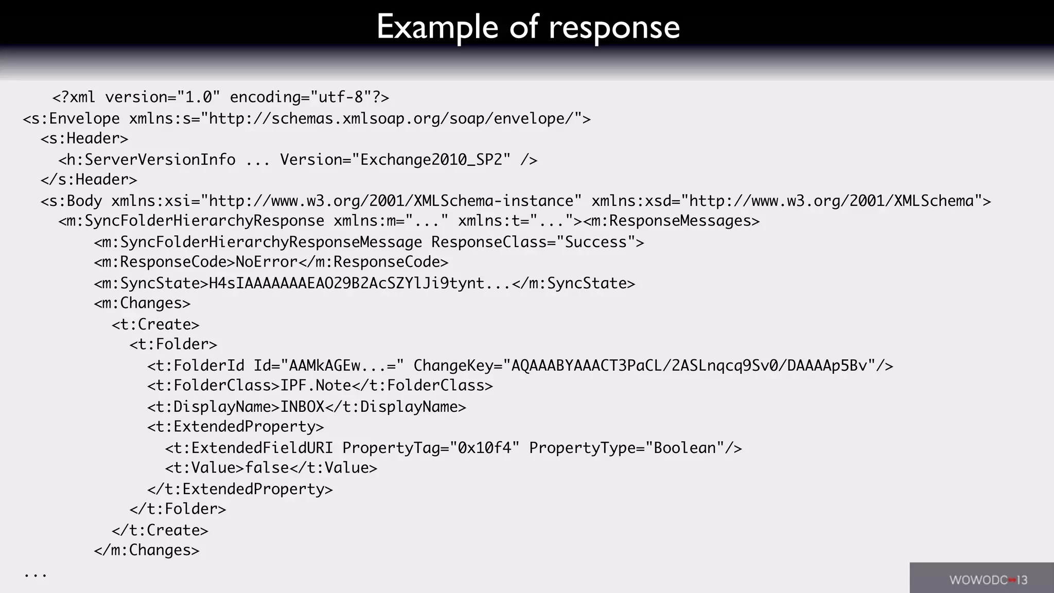 Example of response
<?xml version="1.0" encoding="utf-8"?>
<s:Envelope xmlns:s="http://schemas.xmlsoap.org/soap/envelope/">
<s:Header>
<h:ServerVersionInfo ... Version="Exchange2010_SP2" />
</s:Header>
<s:Body xmlns:xsi="http://www.w3.org/2001/XMLSchema-instance" xmlns:xsd="http://www.w3.org/2001/XMLSchema">
<m:SyncFolderHierarchyResponse xmlns:m="..." xmlns:t="..."><m:ResponseMessages>
<m:SyncFolderHierarchyResponseMessage ResponseClass="Success">
<m:ResponseCode>NoError</m:ResponseCode>
<m:SyncState>H4sIAAAAAAAEAO29B2AcSZYlJi9tynt...</m:SyncState>
<m:Changes>
<t:Create>
<t:Folder>
<t:FolderId Id="AAMkAGEw...=" ChangeKey="AQAAABYAAACT3PaCL/2ASLnqcq9Sv0/DAAAAp5Bv"/>
<t:FolderClass>IPF.Note</t:FolderClass>
<t:DisplayName>INBOX</t:DisplayName>
<t:ExtendedProperty>
<t:ExtendedFieldURI PropertyTag="0x10f4" PropertyType="Boolean"/>
<t:Value>false</t:Value>
</t:ExtendedProperty>
</t:Folder>
</t:Create>
</m:Changes>
...
 