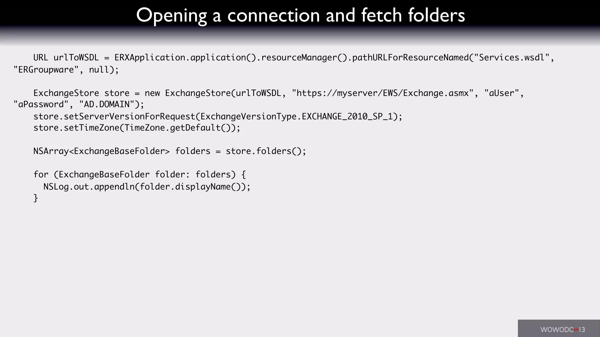 Opening a connection and fetch folders
URL urlToWSDL = ERXApplication.application().resourceManager().pathURLForResourceNamed("Services.wsdl",
"ERGroupware", null);
ExchangeStore store = new ExchangeStore(urlToWSDL, "https://myserver/EWS/Exchange.asmx", "aUser",
"aPassword", "AD.DOMAIN");
store.setServerVersionForRequest(ExchangeVersionType.EXCHANGE_2010_SP_1);
store.setTimeZone(TimeZone.getDefault());
NSArray<ExchangeBaseFolder> folders = store.folders();
for (ExchangeBaseFolder folder: folders) {
NSLog.out.appendln(folder.displayName());
}
 