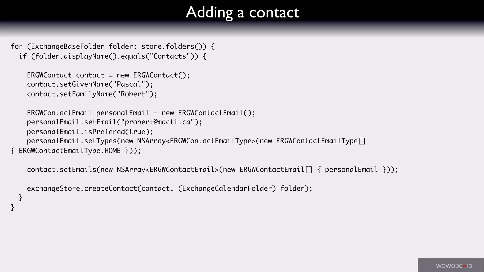 Adding a contact
for (ExchangeBaseFolder folder: store.folders()) {
if (folder.displayName().equals("Contacts")) {
ERGWContact contact = new ERGWContact();
contact.setGivenName("Pascal");
contact.setFamilyName("Robert");
ERGWContactEmail personalEmail = new ERGWContactEmail();
personalEmail.setEmail("probert@macti.ca");
personalEmail.isPrefered(true);
personalEmail.setTypes(new NSArray<ERGWContactEmailType>(new ERGWContactEmailType[]
{ ERGWContactEmailType.HOME }));
contact.setEmails(new NSArray<ERGWContactEmail>(new ERGWContactEmail[] { personalEmail }));
exchangeStore.createContact(contact, (ExchangeCalendarFolder) folder);
}
}
 