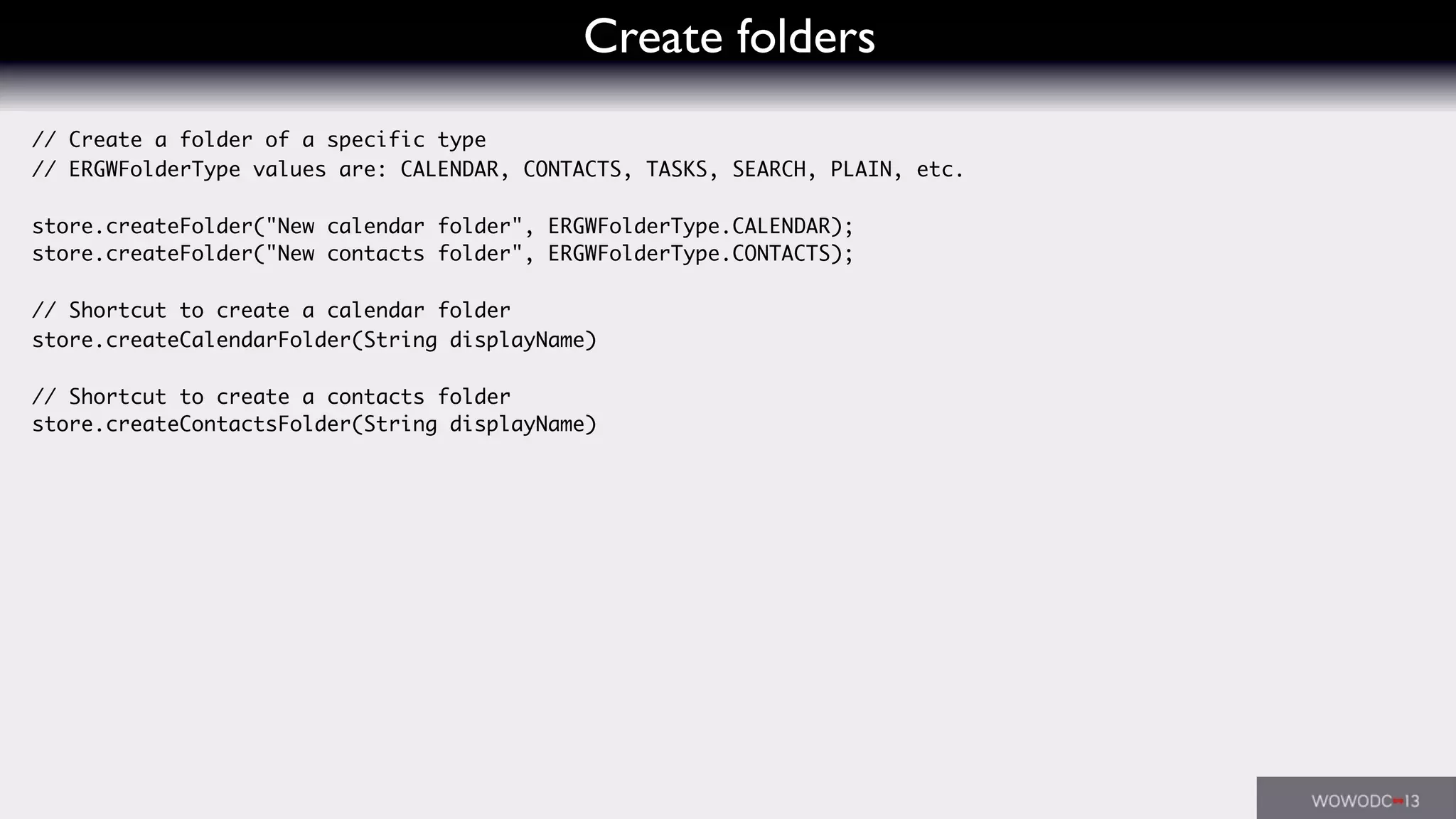 Create folders
// Create a folder of a specific type
// ERGWFolderType values are: CALENDAR, CONTACTS, TASKS, SEARCH, PLAIN, etc.
store.createFolder("New calendar folder", ERGWFolderType.CALENDAR);
store.createFolder("New contacts folder", ERGWFolderType.CONTACTS);
// Shortcut to create a calendar folder
store.createCalendarFolder(String displayName)
// Shortcut to create a contacts folder
store.createContactsFolder(String displayName)
 