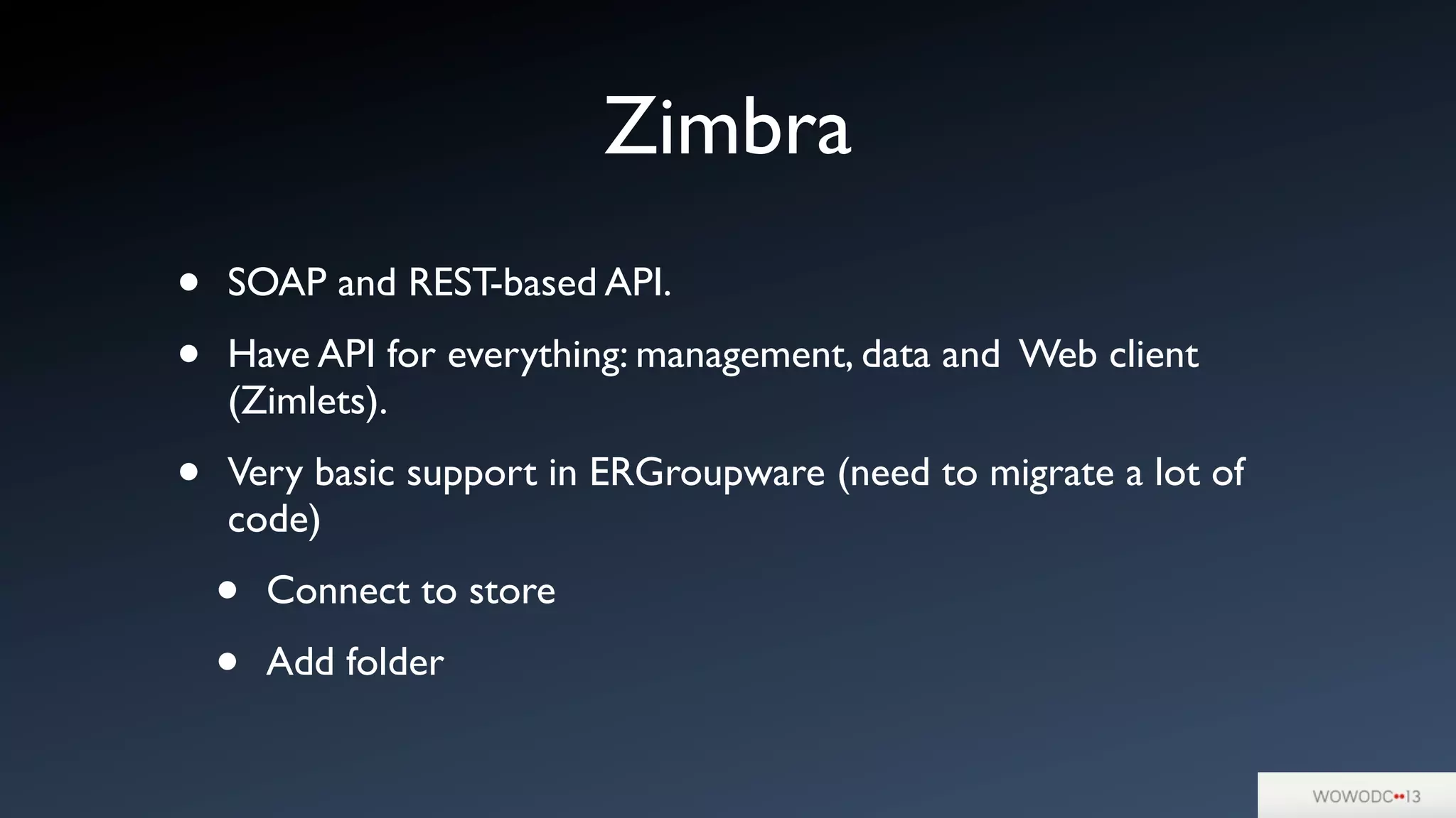 Zimbra
• SOAP and REST-based API.
• Have API for everything: management, data and Web client
(Zimlets).
• Very basic support in ERGroupware (need to migrate a lot of
code)
• Connect to store
• Add folder
 