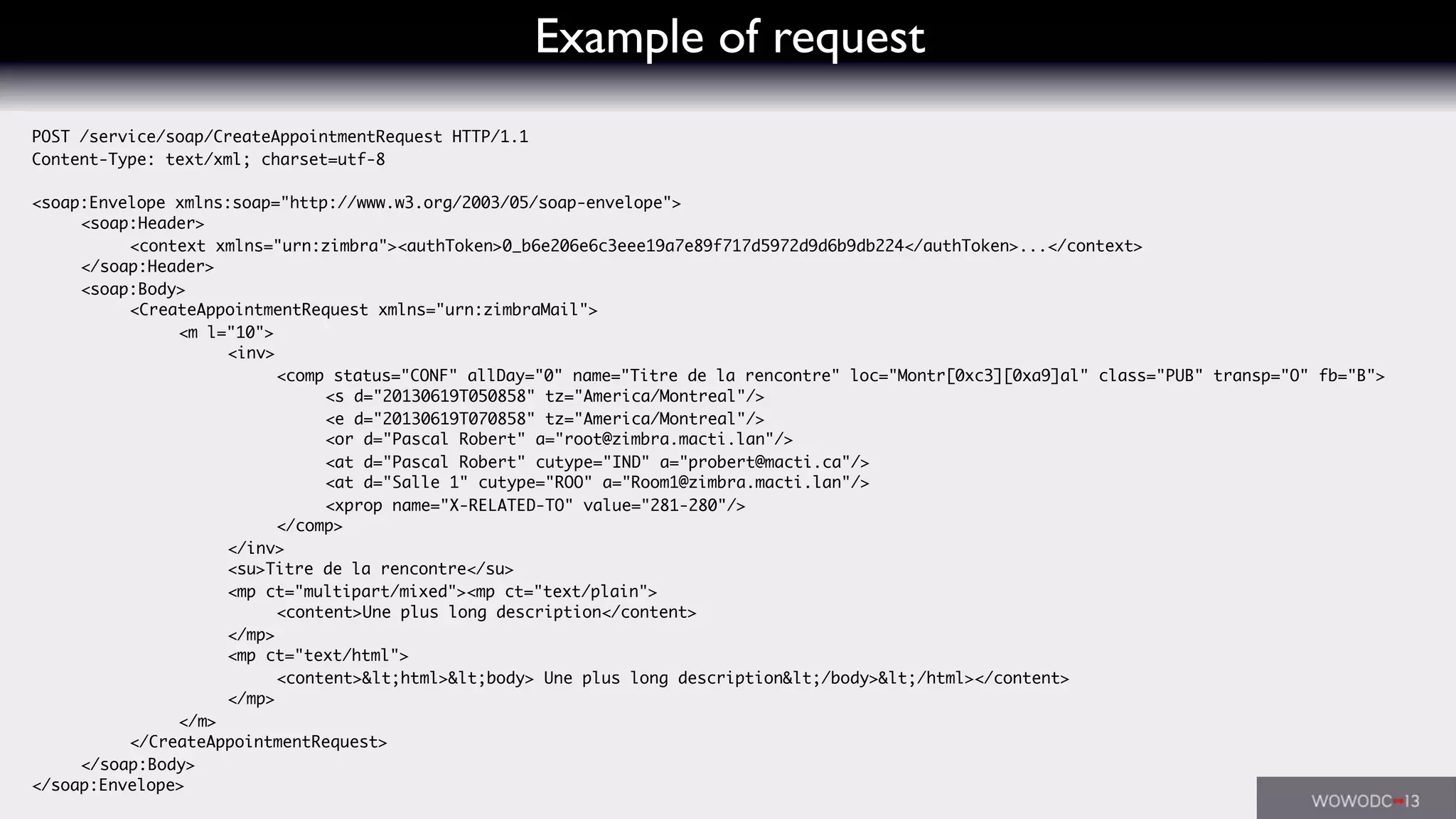 Example of request
POST /service/soap/CreateAppointmentRequest HTTP/1.1
Content-Type: text/xml; charset=utf-8
<soap:Envelope xmlns:soap="http://www.w3.org/2003/05/soap-envelope">
	 <soap:Header>
	 	 <context xmlns="urn:zimbra"><authToken>0_b6e206e6c3eee19a7e89f717d5972d9d6b9db224</authToken>...</context>
	 </soap:Header>
	 <soap:Body>
	 	 <CreateAppointmentRequest xmlns="urn:zimbraMail">
	 	 	 <m l="10">
	 	 	 	 <inv>
	 	 	 	 	 <comp status="CONF" allDay="0" name="Titre de la rencontre" loc="Montr[0xc3][0xa9]al" class="PUB" transp="O" fb="B">
	 	 	 	 	 	 <s d="20130619T050858" tz="America/Montreal"/>
	 	 	 	 	 	 <e d="20130619T070858" tz="America/Montreal"/>
	 	 	 	 	 	 <or d="Pascal Robert" a="root@zimbra.macti.lan"/>
	 	 	 	 	 	 <at d="Pascal Robert" cutype="IND" a="probert@macti.ca"/>
	 	 	 	 	 	 <at d="Salle 1" cutype="ROO" a="Room1@zimbra.macti.lan"/>
	 	 	 	 	 	 <xprop name="X-RELATED-TO" value="281-280"/>
	 	 	 	 	 </comp>
	 	 	 	 </inv>
	 	 	 	 <su>Titre de la rencontre</su>
	 	 	 	 <mp ct="multipart/mixed"><mp ct="text/plain">
	 	 	 	 	 <content>Une plus long description</content>
	 	 	 	 </mp>
	 	 	 	 <mp ct="text/html">
	 	 	 	 	 <content>&lt;html>&lt;body> Une plus long description&lt;/body>&lt;/html></content>
	 	 	 	 </mp>
	 	 	 </m>
	 	 </CreateAppointmentRequest>
	 </soap:Body>
</soap:Envelope>
 