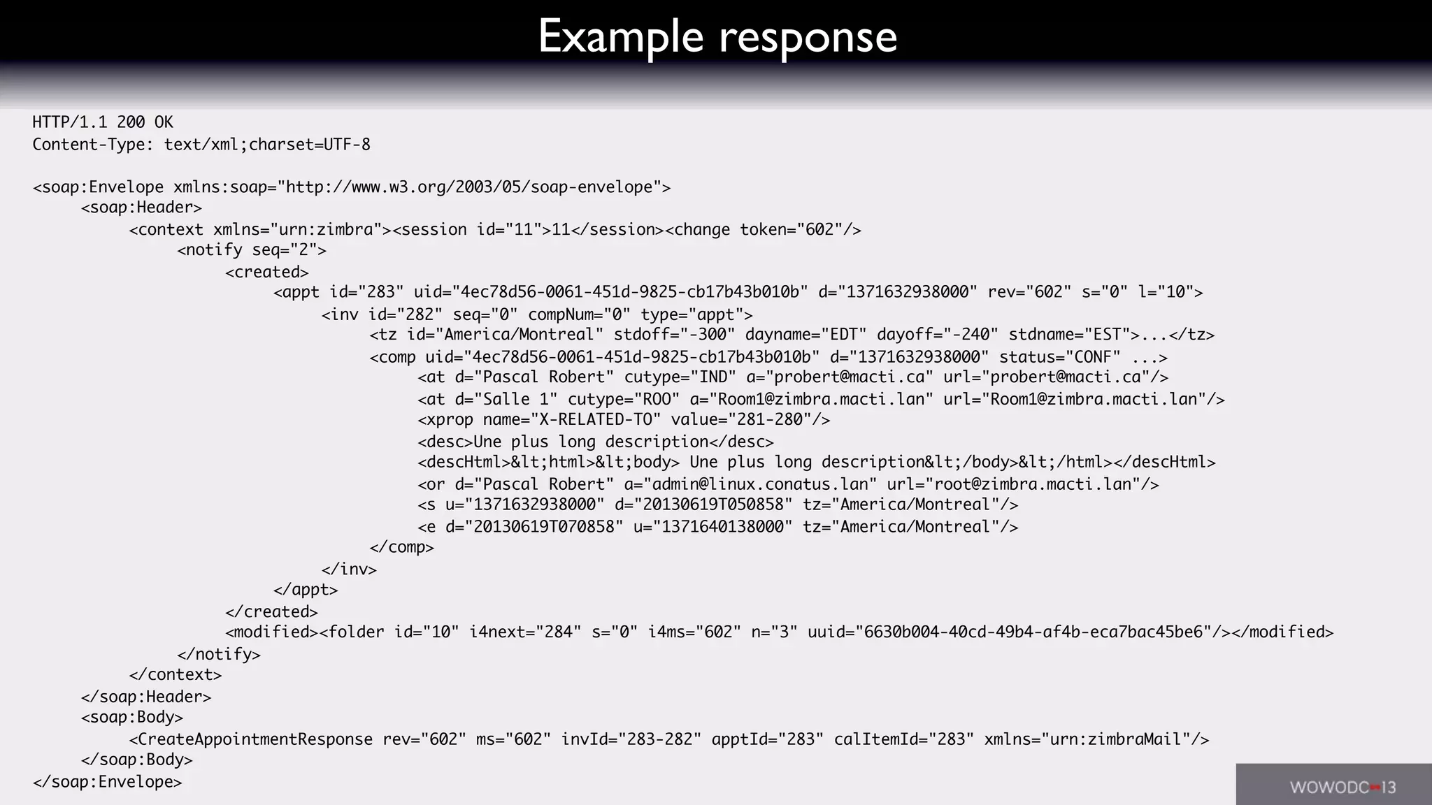 Example response
HTTP/1.1 200 OK
Content-Type: text/xml;charset=UTF-8
<soap:Envelope xmlns:soap="http://www.w3.org/2003/05/soap-envelope">
	 <soap:Header>
	 	 <context xmlns="urn:zimbra"><session id="11">11</session><change token="602"/>
	 	 	 <notify seq="2">
	 	 	 	 <created>
	 	 	 	 	 <appt id="283" uid="4ec78d56-0061-451d-9825-cb17b43b010b" d="1371632938000" rev="602" s="0" l="10">
	 	 	 	 	 	 <inv id="282" seq="0" compNum="0" type="appt">
	 	 	 	 	 	 	 <tz id="America/Montreal" stdoff="-300" dayname="EDT" dayoff="-240" stdname="EST">...</tz>
	 	 	 	 	 	 	 <comp uid="4ec78d56-0061-451d-9825-cb17b43b010b" d="1371632938000" status="CONF" ...>
	 	 	 	 	 	 	 	 <at d="Pascal Robert" cutype="IND" a="probert@macti.ca" url="probert@macti.ca"/>
	 	 	 	 	 	 	 	 <at d="Salle 1" cutype="ROO" a="Room1@zimbra.macti.lan" url="Room1@zimbra.macti.lan"/>
	 	 	 	 	 	 	 	 <xprop name="X-RELATED-TO" value="281-280"/>
	 	 	 	 	 	 	 	 <desc>Une plus long description</desc>
	 	 	 	 	 	 	 	 <descHtml>&lt;html>&lt;body> Une plus long description&lt;/body>&lt;/html></descHtml>
	 	 	 	 	 	 	 	 <or d="Pascal Robert" a="admin@linux.conatus.lan" url="root@zimbra.macti.lan"/>
	 	 	 	 	 	 	 	 <s u="1371632938000" d="20130619T050858" tz="America/Montreal"/>
	 	 	 	 	 	 	 	 <e d="20130619T070858" u="1371640138000" tz="America/Montreal"/>
	 	 	 	 	 	 	 </comp>
	 	 	 	 	 	 </inv>
	 	 	 	 	 </appt>
	 	 	 	 </created>
	 	 	 	 <modified><folder id="10" i4next="284" s="0" i4ms="602" n="3" uuid="6630b004-40cd-49b4-af4b-eca7bac45be6"/></modified>
	 	 	 </notify>
	 	 </context>
	 </soap:Header>
	 <soap:Body>
	 	 <CreateAppointmentResponse rev="602" ms="602" invId="283-282" apptId="283" calItemId="283" xmlns="urn:zimbraMail"/>
	 </soap:Body>
</soap:Envelope>
 