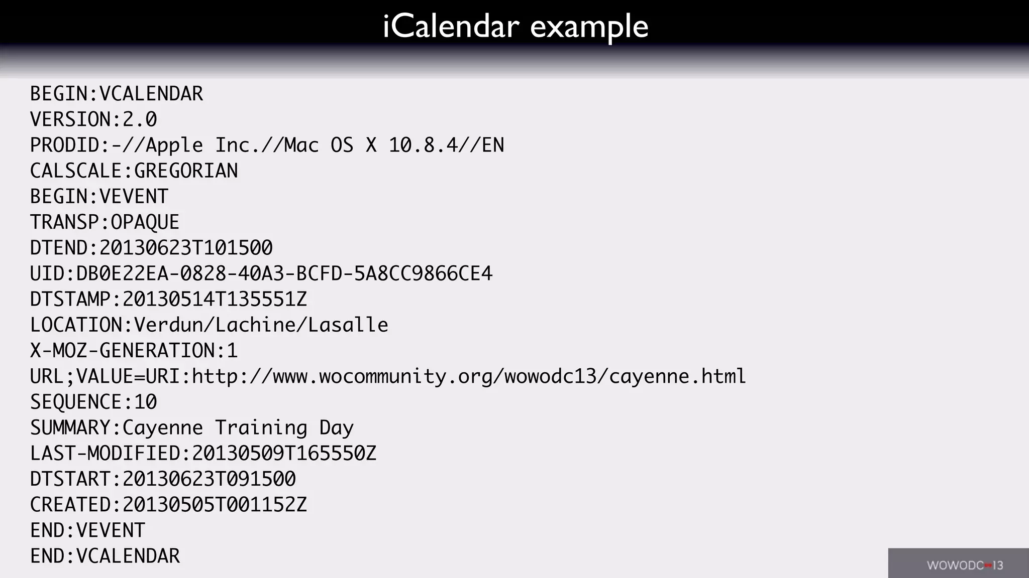 iCalendar example
BEGIN:VCALENDAR
VERSION:2.0
PRODID:-//Apple Inc.//Mac OS X 10.8.4//EN
CALSCALE:GREGORIAN
BEGIN:VEVENT
TRANSP:OPAQUE
DTEND:20130623T101500
UID:DB0E22EA-0828-40A3-BCFD-5A8CC9866CE4
DTSTAMP:20130514T135551Z
LOCATION:Verdun/Lachine/Lasalle
X-MOZ-GENERATION:1
URL;VALUE=URI:http://www.wocommunity.org/wowodc13/cayenne.html
SEQUENCE:10
SUMMARY:Cayenne Training Day
LAST-MODIFIED:20130509T165550Z
DTSTART:20130623T091500
CREATED:20130505T001152Z
END:VEVENT
END:VCALENDAR
 