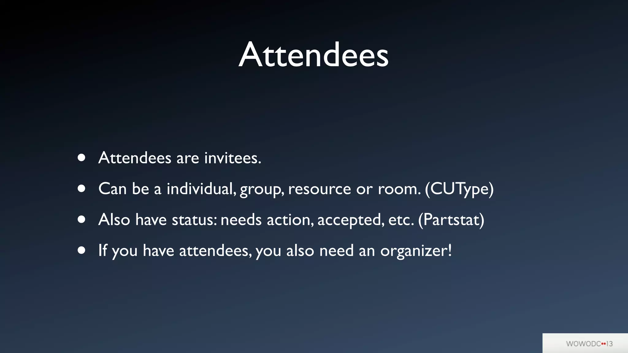 Attendees
• Attendees are invitees.
• Can be a individual, group, resource or room. (CUType)
• Also have status: needs action, accepted, etc. (Partstat)
• If you have attendees, you also need an organizer!
 