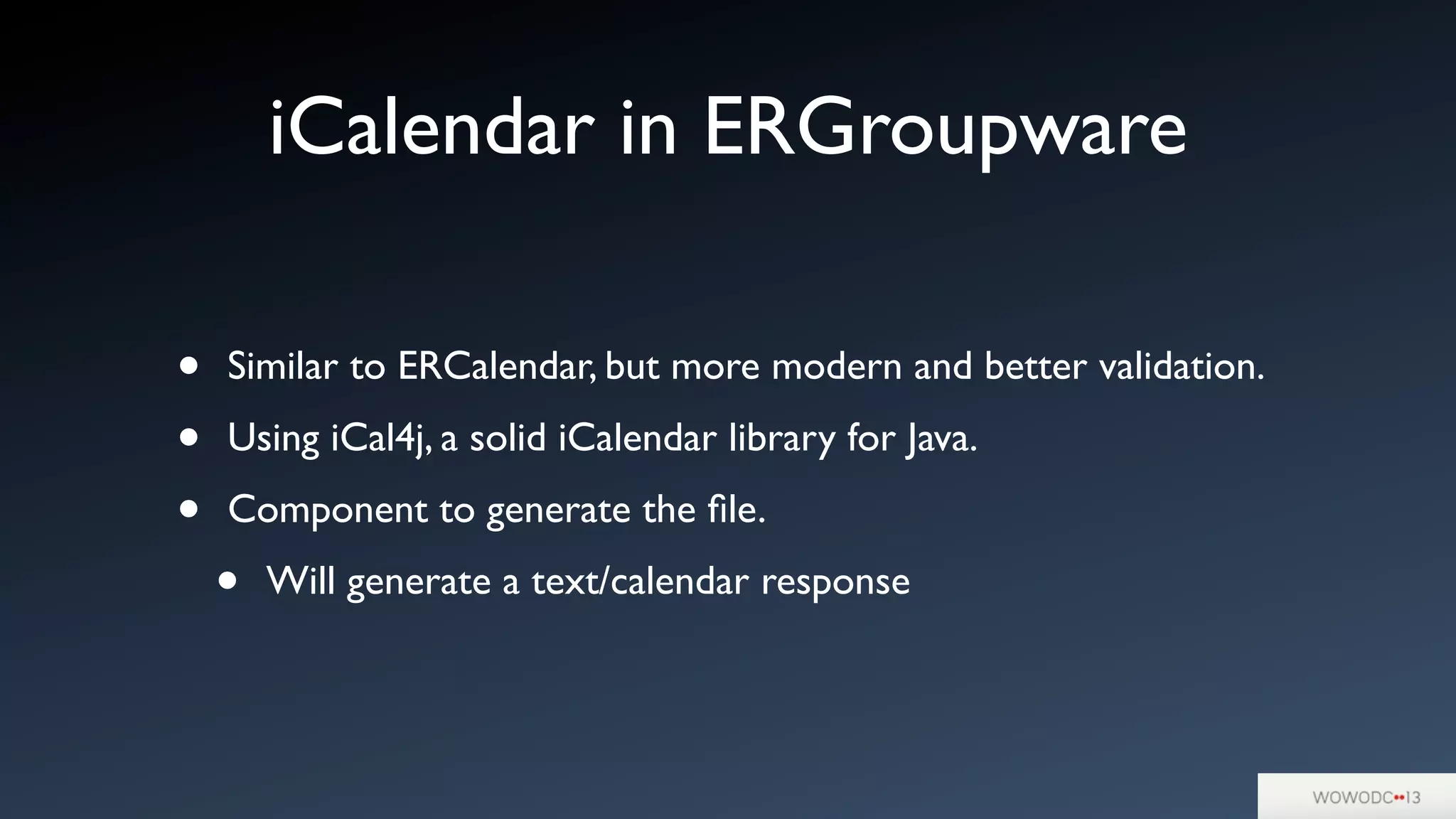iCalendar in ERGroupware
• Similar to ERCalendar, but more modern and better validation.
• Using iCal4j, a solid iCalendar library for Java.
• Component to generate the ﬁle.
• Will generate a text/calendar response
 