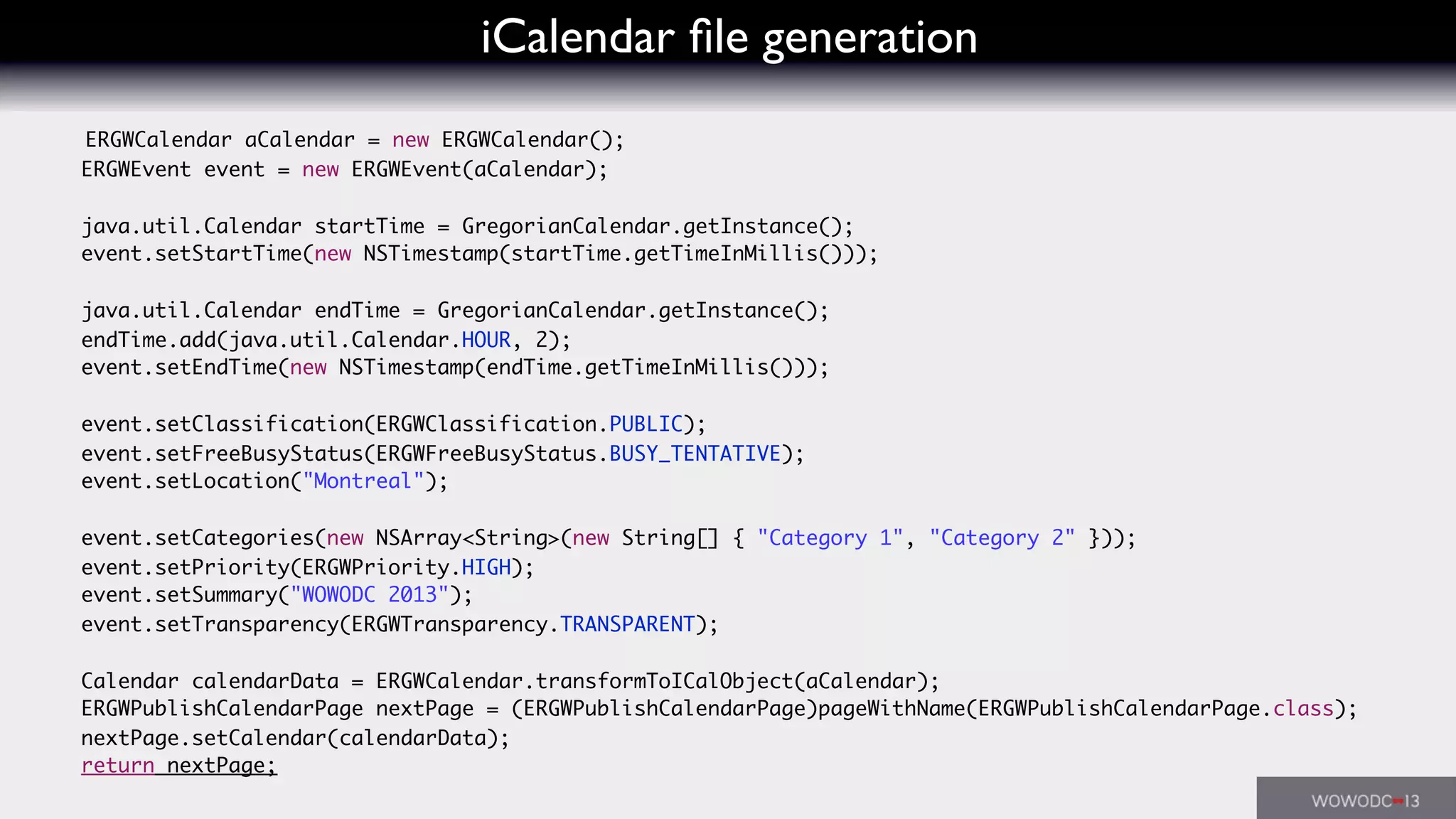iCalendar ﬁle generation
ERGWCalendar aCalendar = new ERGWCalendar();
ERGWEvent event = new ERGWEvent(aCalendar);
java.util.Calendar startTime = GregorianCalendar.getInstance();
event.setStartTime(new NSTimestamp(startTime.getTimeInMillis()));
java.util.Calendar endTime = GregorianCalendar.getInstance();
endTime.add(java.util.Calendar.HOUR, 2);
event.setEndTime(new NSTimestamp(endTime.getTimeInMillis()));
event.setClassification(ERGWClassification.PUBLIC);
event.setFreeBusyStatus(ERGWFreeBusyStatus.BUSY_TENTATIVE);
event.setLocation("Montreal");
event.setCategories(new NSArray<String>(new String[] { "Category 1", "Category 2" }));
event.setPriority(ERGWPriority.HIGH);
event.setSummary("WOWODC 2013");
event.setTransparency(ERGWTransparency.TRANSPARENT);
Calendar calendarData = ERGWCalendar.transformToICalObject(aCalendar);
ERGWPublishCalendarPage nextPage = (ERGWPublishCalendarPage)pageWithName(ERGWPublishCalendarPage.class);
nextPage.setCalendar(calendarData);
return nextPage;
 