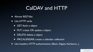 CalDAV and HTTP
• Almost REST-like
• Use HTTP verbs
• GET: fetch a object
• PUT: create OR update a object
• DELETE: delete a object
• MKCALENDAR: create a calendar collection
• Use headers, HTTP authentication (Basic, Digest, Kerberos...)
 