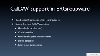 CalDAV support in ERGroupware
• Based on iCal4j-connector, which I contributed to.
• Support for most CalDAV operations.
• Get calendars (collections)
• Create calendars
• Fetch/delete/update calendar objects
• Delete collections
• Fetch events by time-range
 