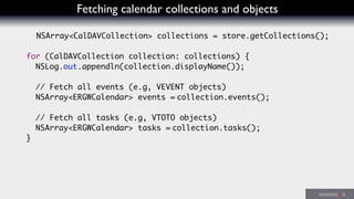Fetching calendar collections and objects
NSArray<CalDAVCollection> collections = store.getCollections();
for (CalDAVCollection collection: collections) {
NSLog.out.appendln(collection.displayName());
// Fetch all events (e.g, VEVENT objects)
NSArray<ERGWCalendar> events = collection.events();
// Fetch all tasks (e.g, VTOTO objects)
NSArray<ERGWCalendar> tasks = collection.tasks();
}
 