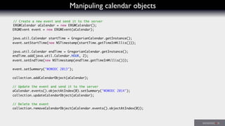 Manipuling calendar objects
// Create a new event and send it to the server
ERGWCalendar aCalendar = new ERGWCalendar();
ERGWEvent event = new ERGWEvent(aCalendar);
java.util.Calendar startTime = GregorianCalendar.getInstance();
event.setStartTime(new NSTimestamp(startTime.getTimeInMillis()));
java.util.Calendar endTime = GregorianCalendar.getInstance();
endTime.add(java.util.Calendar.HOUR, 2);
event.setEndTime(new NSTimestamp(endTime.getTimeInMillis()));
event.setSummary("WOWODC 2013");
collection.addCalendarObject(aCalendar);
// Update the event and send it to the server
aCalendar.events().objectAtIndex(0).setSummary("WOWODC 2014");
collection.updateCalendarObject(aCalendar);
// Delete the event
collection.removeCalendarObject(aCalendar.events().objectAtIndex(0));
 