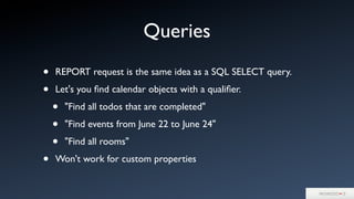 Queries
• REPORT request is the same idea as a SQL SELECT query.
• Let's you ﬁnd calendar objects with a qualiﬁer.
• "Find all todos that are completed"
• "Find events from June 22 to June 24"
• "Find all rooms"
• Won't work for custom properties
 