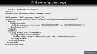 Find events by time range
REPORT /bernard/work/ HTTP/1.1
Depth: 1
Content-Type: application/xml; charset="utf-8"
<?xml version="1.0" encoding="utf-8" ?>
<C:calendar-query xmlns:D="DAV:" xmlns:C="urn:ietf:params:xml:ns:caldav">
<D:prop>
<C:calendar-data>
<C:limit-recurrence-set start="20060103T000000Z" end="20060105T000000Z"/>
</C:calendar-data>
</D:prop>
<C:filter>
<C:comp-filter name="VCALENDAR">
<C:comp-filter name="VEVENT">
<C:time-range start="20060103T000000Z" end="20060105T000000Z"/>
</C:comp-filter>
</C:comp-filter>
</C:filter>
</C:calendar-query>
 