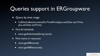 Queries support in ERGroupware
• Query by time range
• CalDavCollection.eventsForTimePeriod(java.util.Date startTime,
java.util.Date endTime)
• Find all individuals
• store.getIndividuals(String name);
• Find rooms or resources
• store.getAllRooms()
• store.getAllResources()
 