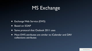 MS Exchange
• Exchange Web Service (EWS)
• Based on SOAP
• Same protocol that Outlook 2011 uses
• Most EWS attributes are similar to iCalendar and DAV
collections attributes
 