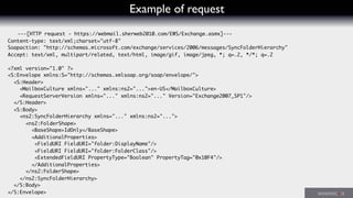 Example of request
---[HTTP request - https://webmail.sherweb2010.com/EWS/Exchange.asmx]---
Content-type: text/xml;charset="utf-8"
Soapaction: "http://schemas.microsoft.com/exchange/services/2006/messages/SyncFolderHierarchy"
Accept: text/xml, multipart/related, text/html, image/gif, image/jpeg, *; q=.2, */*; q=.2
<?xml version="1.0" ?>
<S:Envelope xmlns:S="http://schemas.xmlsoap.org/soap/envelope/">
<S:Header>
<MailboxCulture xmlns="..." xmlns:ns2="...">en-US</MailboxCulture>
<RequestServerVersion xmlns="..." xmlns:ns2="..." Version="Exchange2007_SP1"/>
</S:Header>
<S:Body>
<ns2:SyncFolderHierarchy xmlns="..." xmlns:ns2="...">
<ns2:FolderShape>
<BaseShape>IdOnly</BaseShape>
<AdditionalProperties>
<FieldURI FieldURI="folder:DisplayName"/>
<FieldURI FieldURI="folder:FolderClass"/>
<ExtendedFieldURI PropertyType="Boolean" PropertyTag="0x10F4"/>
</AdditionalProperties>
</ns2:FolderShape>
</ns2:SyncFolderHierarchy>
</S:Body>
</S:Envelope>
 