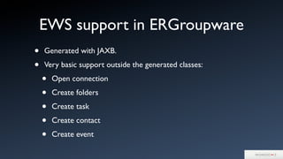 EWS support in ERGroupware
• Generated with JAXB.
• Very basic support outside the generated classes:
• Open connection
• Create folders
• Create task
• Create contact
• Create event
 