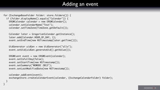 Adding an event
for (ExchangeBaseFolder folder: store.folders()) {
if (folder.displayName().equals("Calendar")) {
ERGWCalendar calendar = new ERGWCalendar();
calendar.setCalendarName("Test");
calendar.setTimeZone(TimeZone.getDefault());
Calendar later = GregorianCalendar.getInstance();
later.add(Calendar.HOUR_OF_DAY, 1);
event.setEndTime(new NSTimestamp(later.getTime()));
UidGenerator uidGen = new UidGenerator("allo");
event.setUid(uidGen.generateUid().getValue());
ERGWEvent event = new ERGWEvent(calendar);
event.setIsFullDay(false);
event.setStartTime(new NSTimestamp());
event.setSummary("WOWODC 2013");
event.setLastModifiedDate(new NSTimestamp());
calendar.addEvent(event);
exchangeStore.createCalendarEvent(calendar, (ExchangeCalendarFolder) folder);
}
}
 