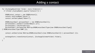 Adding a contact
for (ExchangeBaseFolder folder: store.folders()) {
if (folder.displayName().equals("Contacts")) {
ERGWContact contact = new ERGWContact();
contact.setGivenName("Pascal");
contact.setFamilyName("Robert");
ERGWContactEmail personalEmail = new ERGWContactEmail();
personalEmail.setEmail("probert@macti.ca");
personalEmail.isPrefered(true);
personalEmail.setTypes(new NSArray<ERGWContactEmailType>(new ERGWContactEmailType[]
{ ERGWContactEmailType.HOME }));
contact.setEmails(new NSArray<ERGWContactEmail>(new ERGWContactEmail[] { personalEmail }));
exchangeStore.createContact(contact, (ExchangeCalendarFolder) folder);
}
}
 
