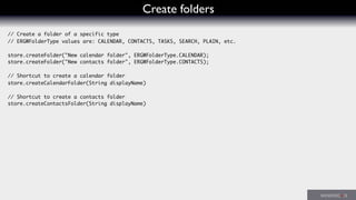 Create folders
// Create a folder of a specific type
// ERGWFolderType values are: CALENDAR, CONTACTS, TASKS, SEARCH, PLAIN, etc.
store.createFolder("New calendar folder", ERGWFolderType.CALENDAR);
store.createFolder("New contacts folder", ERGWFolderType.CONTACTS);
// Shortcut to create a calendar folder
store.createCalendarFolder(String displayName)
// Shortcut to create a contacts folder
store.createContactsFolder(String displayName)
 