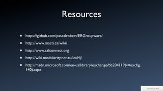 Resources
• https://github.com/pascalrobert/ERGroupware/
• http://www.macti.ca/wiki/
• http://www.calconnect.org
• http://wiki.modularity.net.au/ical4j/
• http://msdn.microsoft.com/en-us/library/exchange/bb204119(v=exchg.
140).aspx
 