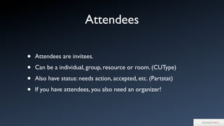 Attendees
• Attendees are invitees.
• Can be a individual, group, resource or room. (CUType)
• Also have status: needs action, accepted, etc. (Partstat)
• If you have attendees, you also need an organizer!
 
