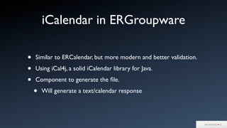 iCalendar in ERGroupware
• Similar to ERCalendar, but more modern and better validation.
• Using iCal4j, a solid iCalendar library for Java.
• Component to generate the ﬁle.
• Will generate a text/calendar response
 