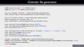 iCalendar ﬁle generation
ERGWCalendar aCalendar = new ERGWCalendar();
ERGWEvent event = new ERGWEvent(aCalendar);
java.util.Calendar startTime = GregorianCalendar.getInstance();
event.setStartTime(new NSTimestamp(startTime.getTimeInMillis()));
java.util.Calendar endTime = GregorianCalendar.getInstance();
endTime.add(java.util.Calendar.HOUR, 2);
event.setEndTime(new NSTimestamp(endTime.getTimeInMillis()));
event.setClassification(ERGWClassification.PUBLIC);
event.setFreeBusyStatus(ERGWFreeBusyStatus.BUSY_TENTATIVE);
event.setLocation("Montreal");
event.setCategories(new NSArray<String>(new String[] { "Category 1", "Category 2" }));
event.setPriority(ERGWPriority.HIGH);
event.setSummary("WOWODC 2013");
event.setTransparency(ERGWTransparency.TRANSPARENT);
Calendar calendarData = ERGWCalendar.transformToICalObject(aCalendar);
ERGWPublishCalendarPage nextPage = (ERGWPublishCalendarPage)pageWithName(ERGWPublishCalendarPage.class);
nextPage.setCalendar(calendarData);
return nextPage;
 