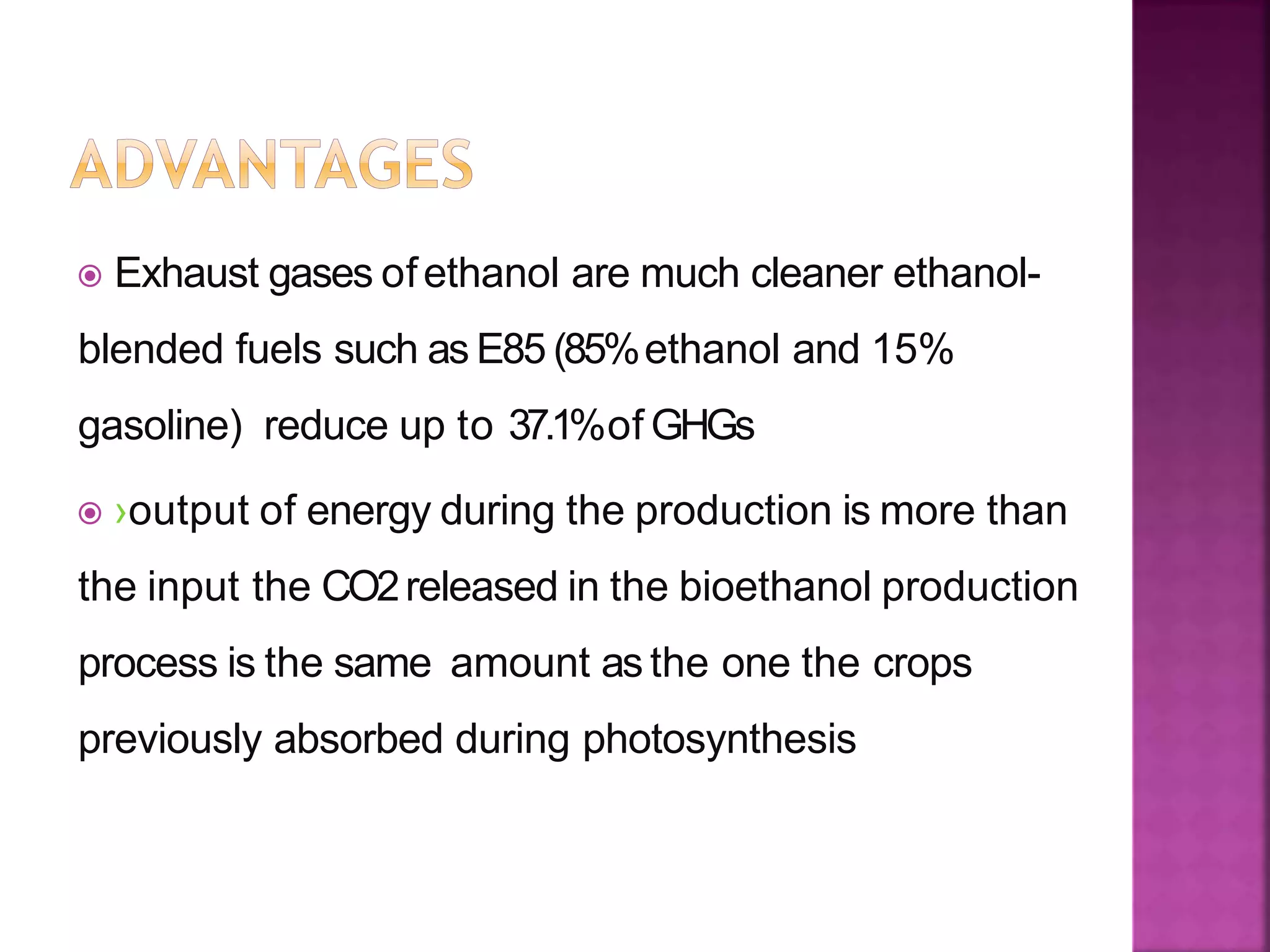  Exhaust gases ofethanol are much cleaner ethanol-
blended fuels such as E85 (85%ethanol and 15%
gasoline) reduce up to 37.1%of GHGs
 ›output of energy during the production is more than
the input the CO2released in the bioethanol production
process is the same amount as the one the crops
previously absorbed during photosynthesis
 
