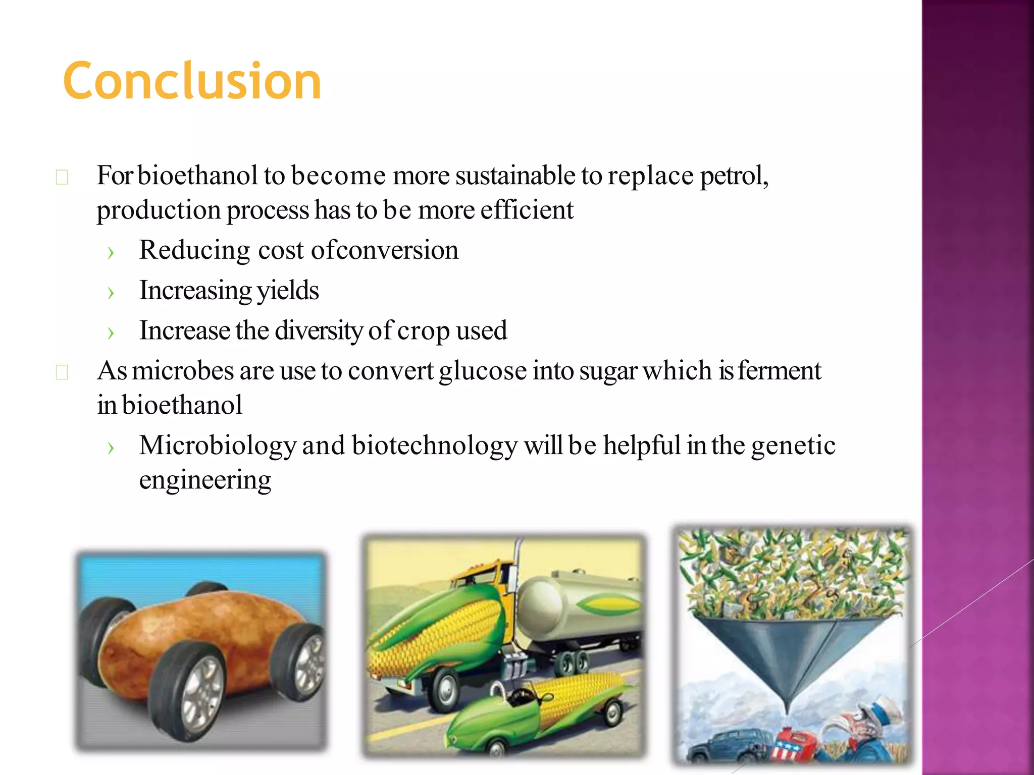 Forbioethanol to become more sustainable to replace petrol,
production process has to be more efficient
› Reducing cost ofconversion
› Increasingyields
› Increasethe diversityof crop used
Asmicrobes are useto convertglucose intosugarwhich isferment
inbioethanol
› Microbiology and biotechnology willbe helpful inthe genetic
engineering
Conclusion
 